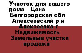  Участок для вашего дома › Цена ­ 550 000 - Белгородская обл., Алексеевский р-н, Алексеевка г. Недвижимость » Земельные участки продажа   